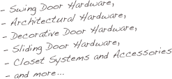 - Swing Door Hardware, 
- Architectural Hardware, 
- Decorative Door Hardware, 
- Sliding Door Hardware, 
Closet Systems and Accessories
and more...